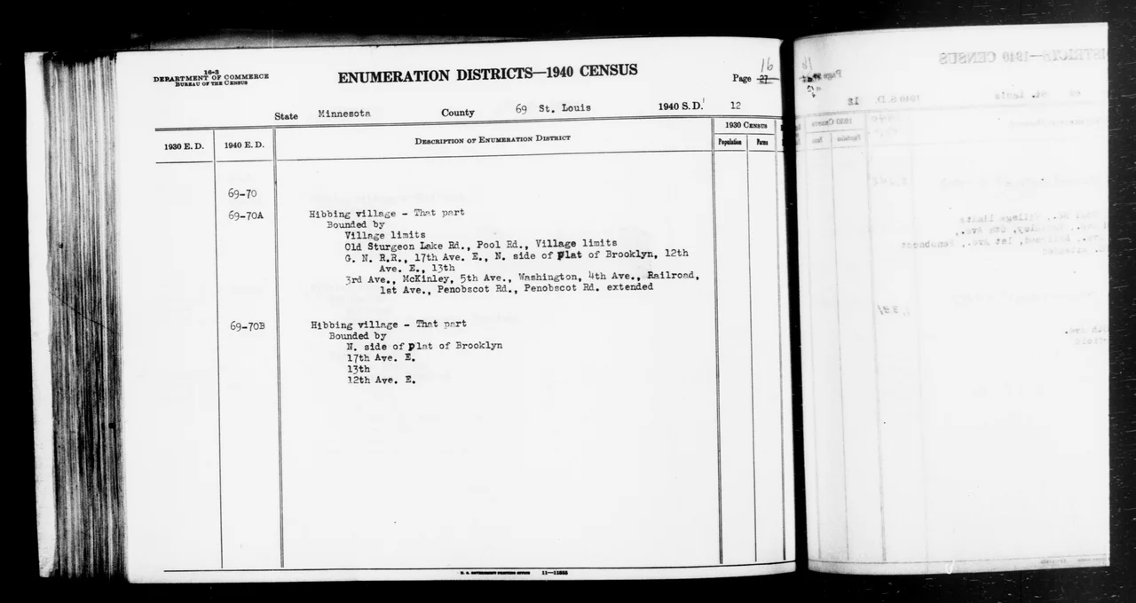 Scope and content: This item lists Enumeration Districts for:
MN ED 69-70A: HIBBING VILLAGE BOUNDED BY (N) VILLAGE LIMITS; (E) OLD STURGEON LAKE RD, POOL RD, VILLAGE LIMITS; (E) GREAT NORTHERN RAILWAY, 17TH AV E, N SIDE OF PLAT OF BROOKLYN, 12TH AV E, 13TH; (W) 3RD AV, MCKINLEY, 5TH AV, WASHINGTON, 4TH AV, RAILROAD, 1ST AV, PENOBSCOT RD, PENOBSCOT RD EXTENDED (SCHOOL DISTRICT 27 PT.).
MN ED 69-70B: HIBBING VILLAGE BOUNDED BY (N) N SIDE OF PLAT OF BROOKLYN; (E) 17TH AV E; (S) 13TH; (W) 12TH AV E (SCHOOL DISTRICT 27 PT.).