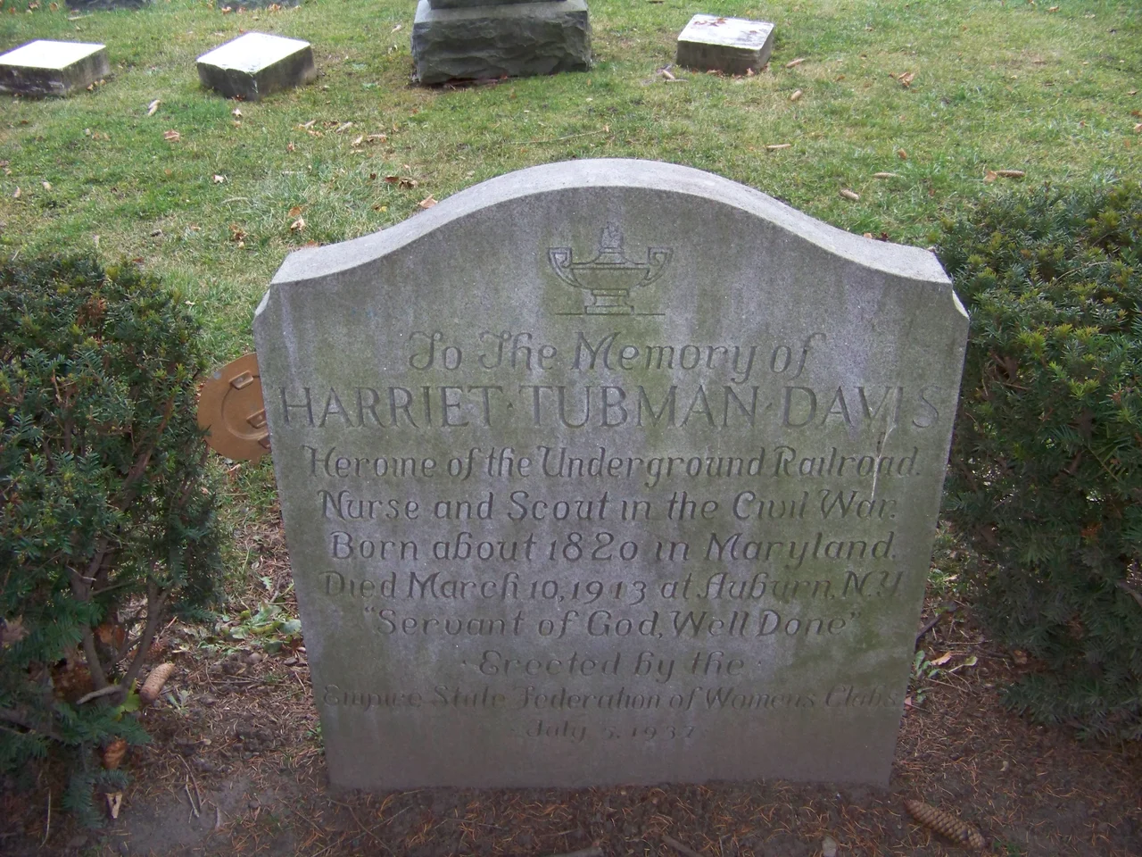 Harriet Tubman grave
Inscription reads:
To the Memory of
Harriet Tubman Davis
Heroine of the Underground Railroad.
Nurse and Scout in the Civil War.
Born about 1820 in Maryland.
Died March 10,1913 at Auburn, N.Y.
"Servant of God, Well Done"
Erected by the Empire State Federation of Womens Clubs
July 5, 1937