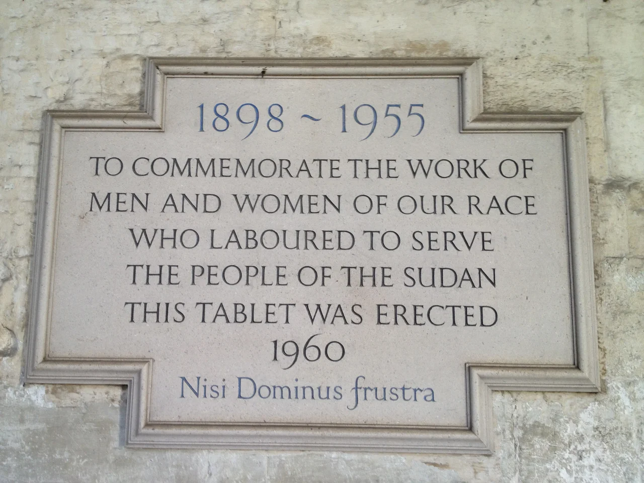 Plaque in the Cloisters of Westminster Abbey, London, UK, to commemorate the British in Anglo-Egyptian Sudan 1898-1955
Text of the plaque:

1898 ~ 1955
TO COMMEMORATE THE WORK OF
MEN AND WOMEN OF OUR RACE
WHO LABOURED TO SERVE
THE PEOPLE OF THE SUDAN
THIS TABLET WAS ERECTED
1960

Nisi Dominus frustra
(The latin phrase means Everything is vain without the Lord.)